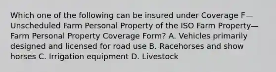 Which one of the following can be insured under Coverage F—Unscheduled Farm Personal Property of the ISO Farm Property—Farm Personal Property Coverage Form? A. Vehicles primarily designed and licensed for road use B. Racehorses and show horses C. Irrigation equipment D. Livestock