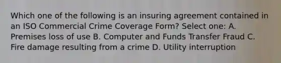 Which one of the following is an insuring agreement contained in an ISO Commercial Crime Coverage Form? Select one: A. Premises loss of use B. Computer and Funds Transfer Fraud C. Fire damage resulting from a crime D. Utility interruption