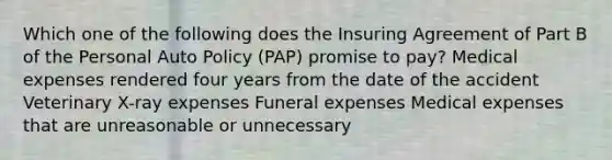 Which one of the following does the Insuring Agreement of Part B of the Personal Auto Policy (PAP) promise to pay? Medical expenses rendered four years from the date of the accident Veterinary X-ray expenses Funeral expenses Medical expenses that are unreasonable or unnecessary