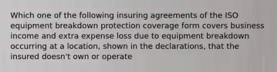 Which one of the following insuring agreements of the ISO equipment breakdown protection coverage form covers business income and extra expense loss due to equipment breakdown occurring at a location, shown in the declarations, that the insured doesn't own or operate