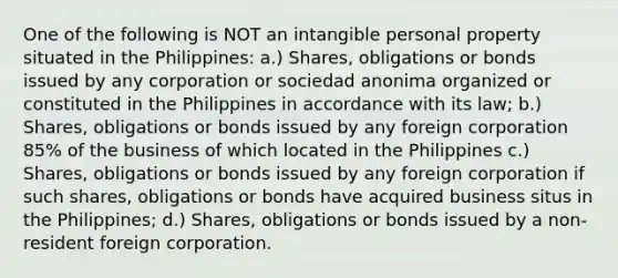 One of the following is NOT an intangible personal property situated in the Philippines: a.) Shares, obligations or bonds issued by any corporation or sociedad anonima organized or constituted in the Philippines in accordance with its law; b.) Shares, obligations or bonds issued by any foreign corporation 85% of the business of which located in the Philippines c.) Shares, obligations or bonds issued by any foreign corporation if such shares, obligations or bonds have acquired business situs in the Philippines; d.) Shares, obligations or bonds issued by a non-resident foreign corporation.