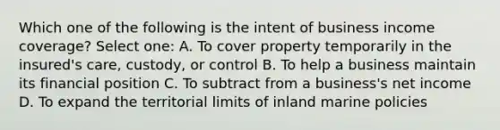 Which one of the following is the intent of business income coverage? Select one: A. To cover property temporarily in the insured's care, custody, or control B. To help a business maintain its financial position C. To subtract from a business's net income D. To expand the territorial limits of inland marine policies