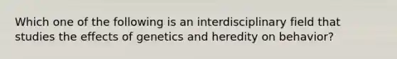 Which one of the following is an interdisciplinary field that studies the effects of genetics and heredity on behavior?