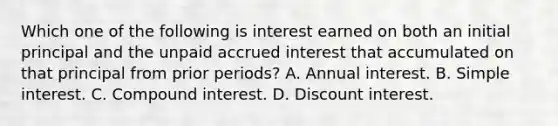 Which one of the following is interest earned on both an initial principal and the unpaid accrued interest that accumulated on that principal from prior periods? A. Annual interest. B. Simple interest. C. Compound interest. D. Discount interest.