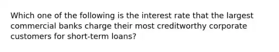 Which one of the following is the interest rate that the largest commercial banks charge their most creditworthy corporate customers for short-term loans?