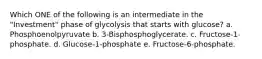 Which ONE of the following is an intermediate in the "Investment" phase of glycolysis that starts with glucose? a. Phosphoenolpyruvate b. 3-Bisphosphoglycerate. c. Fructose-1-phosphate. d. Glucose-1-phosphate e. Fructose-6-phosphate.