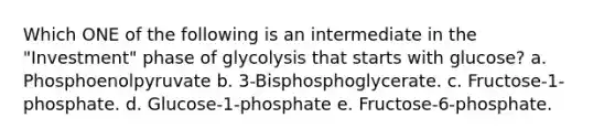 Which ONE of the following is an intermediate in the "Investment" phase of glycolysis that starts with glucose? a. Phosphoenolpyruvate b. 3-Bisphosphoglycerate. c. Fructose-1-phosphate. d. Glucose-1-phosphate e. Fructose-6-phosphate.