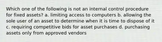 Which one of the following is not an internal control procedure for fixed assets? a. limiting access to computers b. allowing the sole user of an asset to determine when it is time to dispose of it c. requiring competitive bids for asset purchases d. purchasing assets only from approved vendors