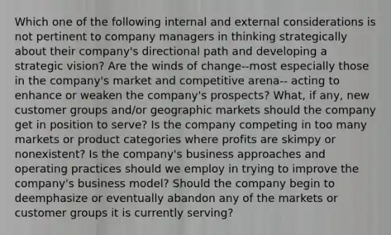 Which one of the following internal and external considerations is not pertinent to company managers in thinking strategically about their company's directional path and developing a strategic vision? Are the winds of change--most especially those in the company's market and competitive arena-- acting to enhance or weaken the company's prospects? What, if any, new customer groups and/or geographic markets should the company get in position to serve? Is the company competing in too many markets or product categories where profits are skimpy or nonexistent? Is the company's business approaches and operating practices should we employ in trying to improve the company's business model? Should the company begin to deemphasize or eventually abandon any of the markets or customer groups it is currently serving?