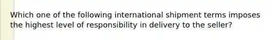 Which one of the following international shipment terms imposes the highest level of responsibility in delivery to the seller?