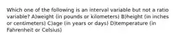 Which one of the following is an interval variable but not a ratio variable? A)weight (in pounds or kilometers) B)height (in inches or centimeters) C)age (in years or days) D)temperature (in Fahrenheit or Celsius)