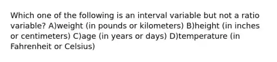 Which one of the following is an interval variable but not a ratio variable? A)weight (in pounds or kilometers) B)height (in inches or centimeters) C)age (in years or days) D)temperature (in Fahrenheit or Celsius)