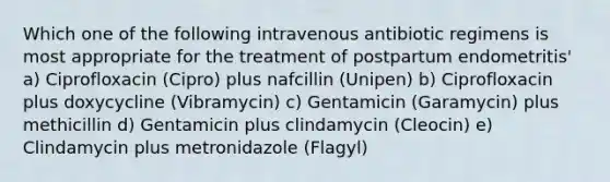 Which one of the following intravenous antibiotic regimens is most appropriate for the treatment of postpartum endometritis' a) Ciprofloxacin (Cipro) plus nafcillin (Unipen) b) Ciprofloxacin plus doxycycline (Vibramycin) c) Gentamicin (Garamycin) plus methicillin d) Gentamicin plus clindamycin (Cleocin) e) Clindamycin plus metronidazole (Flagyl)