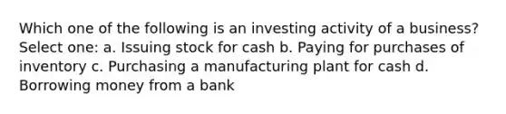 Which one of the following is an investing activity of a business? Select one: a. Issuing stock for cash b. Paying for purchases of inventory c. Purchasing a manufacturing plant for cash d. Borrowing money from a bank