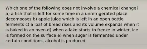 Which one of the following does not involve a chemical change? a) a fish that is left for some time in a unrefrigerated place decomposes b) apple juice which is left in an open bottle ferments c) a loaf of bread rises and its volume expands when it is baked in an oven d) when a lake starts to freeze in winter, ice is formed on the surface e) when sugar is fermented under certain conditions, alcohol is produced