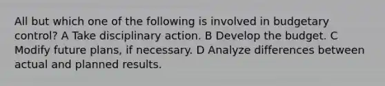 All but which one of the following is involved in budgetary control? A Take disciplinary action. B Develop the budget. C Modify future plans, if necessary. D Analyze differences between actual and planned results.