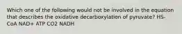 Which one of the following would not be involved in the equation that describes the oxidative decarboxylation of pyruvate? HS-CoA NAD+ ATP CO2 NADH