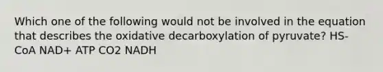 Which one of the following would not be involved in the equation that describes the oxidative decarboxylation of pyruvate? HS-CoA NAD+ ATP CO2 NADH