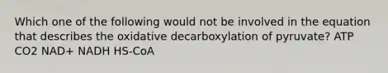 Which one of the following would not be involved in the equation that describes the oxidative decarboxylation of pyruvate? ATP CO2 NAD+ NADH HS-CoA