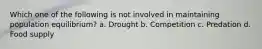 Which one of the following is not involved in maintaining population equilibrium? a. Drought b. Competition c. Predation d. Food supply