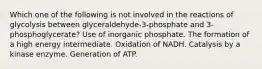 Which one of the following is not involved in the reactions of glycolysis between glyceraldehyde-3-phosphate and 3-phosphoglycerate? Use of inorganic phosphate. The formation of a high energy intermediate. Oxidation of NADH. Catalysis by a kinase enzyme. Generation of ATP.