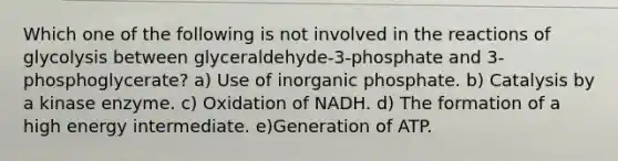 Which one of the following is not involved in the reactions of glycolysis between glyceraldehyde-3-phosphate and 3-phosphoglycerate? a) Use of inorganic phosphate. b) Catalysis by a kinase enzyme. c) Oxidation of NADH. d) The formation of a high energy intermediate. e)Generation of ATP.