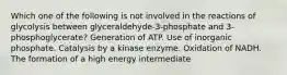 Which one of the following is not involved in the reactions of glycolysis between glyceraldehyde-3-phosphate and 3-phosphoglycerate? Generation of ATP. Use of inorganic phosphate. Catalysis by a kinase enzyme. Oxidation of NADH. The formation of a high energy intermediate