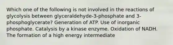 Which one of the following is not involved in the reactions of glycolysis between glyceraldehyde-3-phosphate and 3-phosphoglycerate? Generation of ATP. Use of inorganic phosphate. Catalysis by a kinase enzyme. Oxidation of NADH. The formation of a high energy intermediate