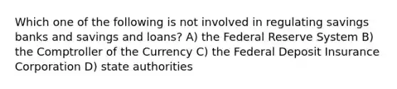 Which one of the following is not involved in regulating savings banks and savings and loans? A) the Federal Reserve System B) the Comptroller of the Currency C) the Federal Deposit Insurance Corporation D) state authorities