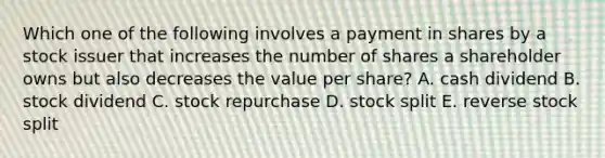 Which one of the following involves a payment in shares by a stock issuer that increases the number of shares a shareholder owns but also decreases the value per share? A. cash dividend B. stock dividend C. stock repurchase D. stock split E. reverse stock split