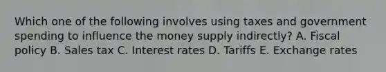 Which one of the following involves using taxes and government spending to influence the money supply​ indirectly? A. Fiscal policy B. Sales tax C. Interest rates D. Tariffs E. Exchange rates