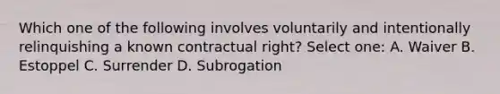 Which one of the following involves voluntarily and intentionally relinquishing a known contractual right? Select one: A. Waiver B. Estoppel C. Surrender D. Subrogation