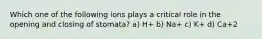 Which one of the following ions plays a critical role in the opening and closing of stomata? a) H+ b) Na+ c) K+ d) Ca+2
