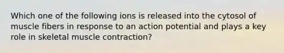 Which one of the following ions is released into the cytosol of muscle fibers in response to an action potential and plays a key role in skeletal muscle contraction?