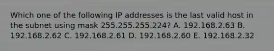 Which one of the following IP addresses is the last valid host in the subnet using mask 255.255.255.224? A. 192.168.2.63 B. 192.168.2.62 C. 192.168.2.61 D. 192.168.2.60 E. 192.168.2.32