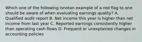 Which one of the following isnotan example of a red flag to one should be aware of when evaluating earnings quality? A. Qualified audit report B. Net income this year is higher than net income from last year C. Reported earnings consistently higher than operating cash flows D. Frequent or unexplained changes in accounting policies