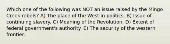 Which one of the following was NOT an issue raised by the Mingo Creek rebels? A) The place of the West in politics. B) Issue of continuing slavery. C) Meaning of the Revolution. D) Extent of federal government's authority. E) The security of the western frontier.