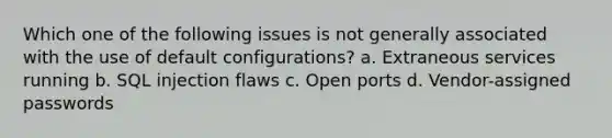 Which one of the following issues is not generally associated with the use of default configurations? a. Extraneous services running b. SQL injection flaws c. Open ports d. Vendor-assigned passwords