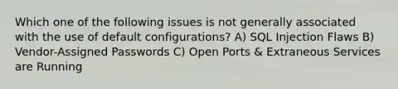 Which one of the following issues is not generally associated with the use of default configurations? A) SQL Injection Flaws B) Vendor-Assigned Passwords C) Open Ports & Extraneous Services are Running