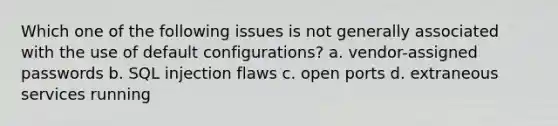 Which one of the following issues is not generally associated with the use of default configurations? a. vendor-assigned passwords b. SQL injection flaws c. open ports d. extraneous services running