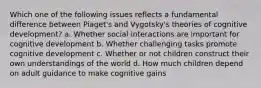 Which one of the following issues reflects a fundamental difference between Piaget's and Vygotsky's theories of cognitive development? a. Whether social interactions are important for cognitive development b. Whether challenging tasks promote cognitive development c. Whether or not children construct their own understandings of the world d. How much children depend on adult guidance to make cognitive gains