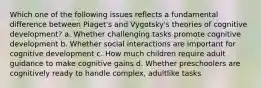 Which one of the following issues reflects a fundamental difference between Piaget's and Vygotsky's theories of cognitive development? a. Whether challenging tasks promote cognitive development b. Whether social interactions are important for cognitive development c. How much children require adult guidance to make cognitive gains d. Whether preschoolers are cognitively ready to handle complex, adultlike tasks