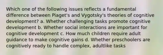 Which one of the following issues reflects a fundamental difference between Piaget's and Vygotsky's theories of cognitive development? a. Whether challenging tasks promote cognitive development b. Whether social interactions are important for cognitive development c. How much children require adult guidance to make cognitive gains d. Whether preschoolers are cognitively ready to handle complex, adultlike tasks