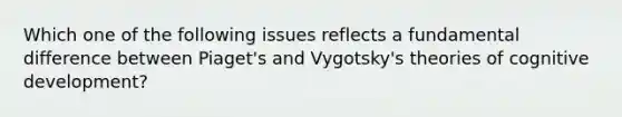 Which one of the following issues reflects a fundamental difference between Piaget's and Vygotsky's theories of cognitive development?