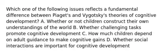 Which one of the following issues reflects a fundamental difference between Piaget's and Vygotsky's theories of cognitive development? A. Whether or not children construct their own understandings of the world B. Whether challenging tasks promote cognitive development C. How much children depend on adult guidance to make cognitive gains D. Whether social interactions are important for cognitive development