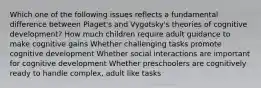 Which one of the following issues reflects a fundamental difference between Piaget's and Vygotsky's theories of cognitive development? How much children require adult guidance to make cognitive gains Whether challenging tasks promote cognitive development Whether social interactions are important for cognitive development Whether preschoolers are cognitively ready to handle complex, adult like tasks