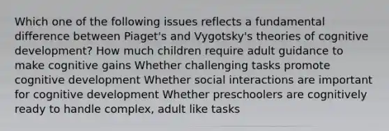 Which one of the following issues reflects a fundamental difference between Piaget's and Vygotsky's theories of cognitive development? How much children require adult guidance to make cognitive gains Whether challenging tasks promote cognitive development Whether social interactions are important for cognitive development Whether preschoolers are cognitively ready to handle complex, adult like tasks