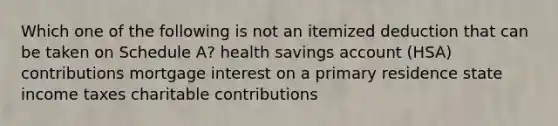 Which one of the following is not an itemized deduction that can be taken on Schedule A? health savings account (HSA) contributions mortgage interest on a primary residence state income taxes charitable contributions