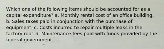 Which one of the following items should be accounted for as a capital expenditure? a. Monthly rental cost of an office building. b. Sales taxes paid in conjunction with the purchase of equipment. c. Costs incurred to repair multiple leaks in the factory roof. d. Maintenance fees paid with funds provided by the federal government.