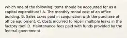 Which one of the following items should be accounted for as a capital expenditure? A. The monthly rental cost of an office building. B. Sales taxes paid in conjunction with the purchase of office equipment. C. Costs incurred to repair multiple leaks in the factory roof. D. Maintenance fees paid with funds provided by the federal government.